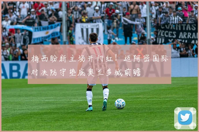 梅西盼新主场开门红!迈阿密国际对决防守垫底奥兰多城前瞻