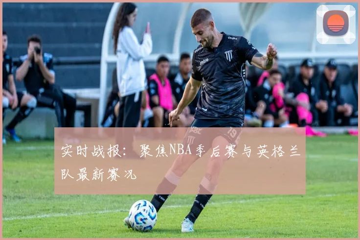 实时战报：聚焦NBA季后赛与英格兰队最新赛况