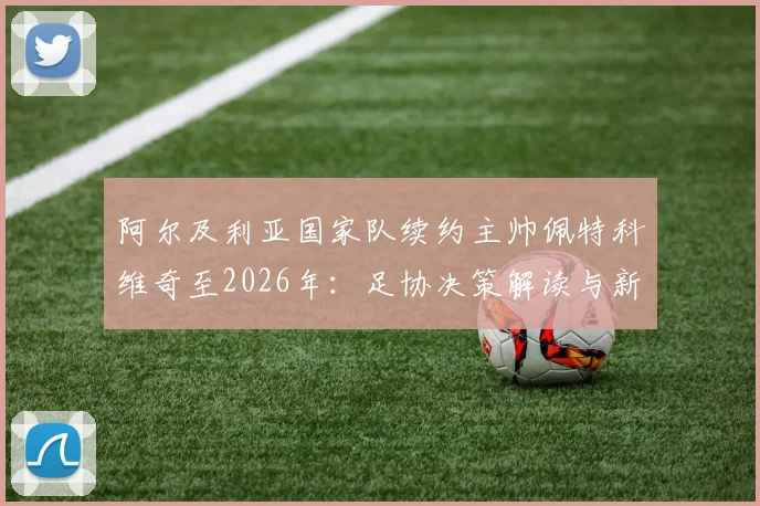 阿尔及利亚国家队续约主帅佩特科维奇至2026年:足协决策解读与新周期前景展望