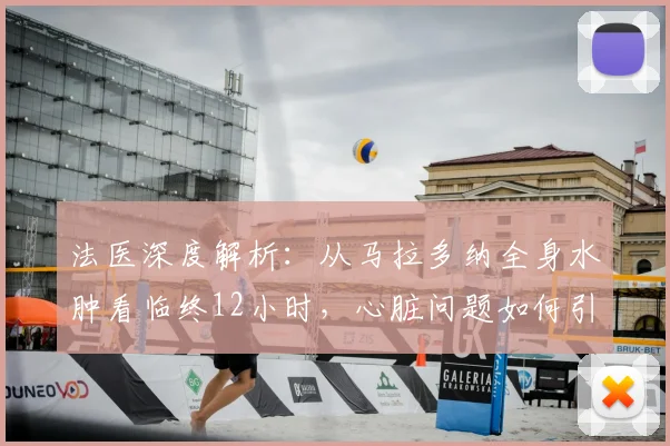法医深度解析:从马拉多纳全身水肿看临终12小时,心脏问题如何引发痛苦