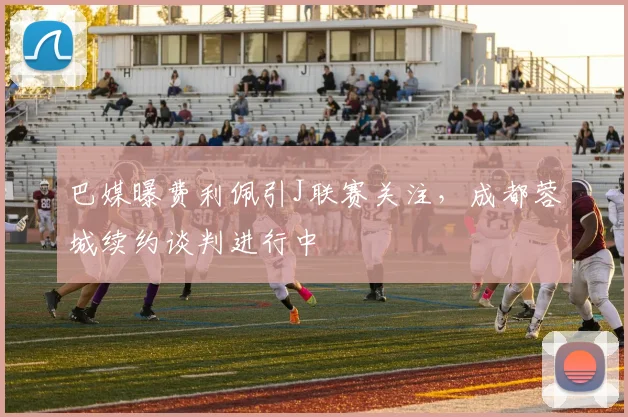 巴媒曝费利佩引J联赛关注，成都蓉城续约谈判进行中