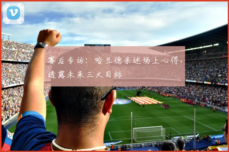 赛后专访:哈兰德亲述场上心得,透露未来三大目标