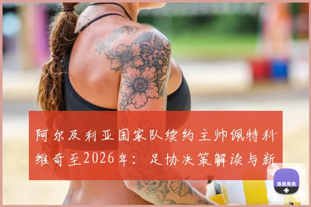 阿尔及利亚国家队续约主帅佩特科维奇至2026年:足协决策解读与新周期前景展望