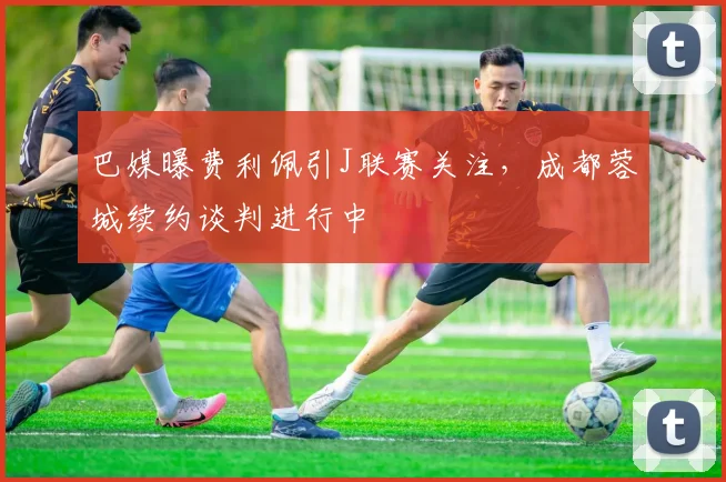 巴媒曝费利佩引J联赛关注,成都蓉城续约谈判进行中