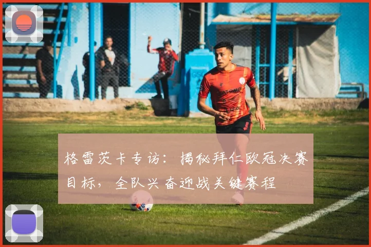 格雷茨卡专访:揭秘拜仁欧冠决赛目标,全队兴奋迎战关键赛程