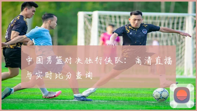 中国男篮对决独行侠队：高清直播与实时比分查询