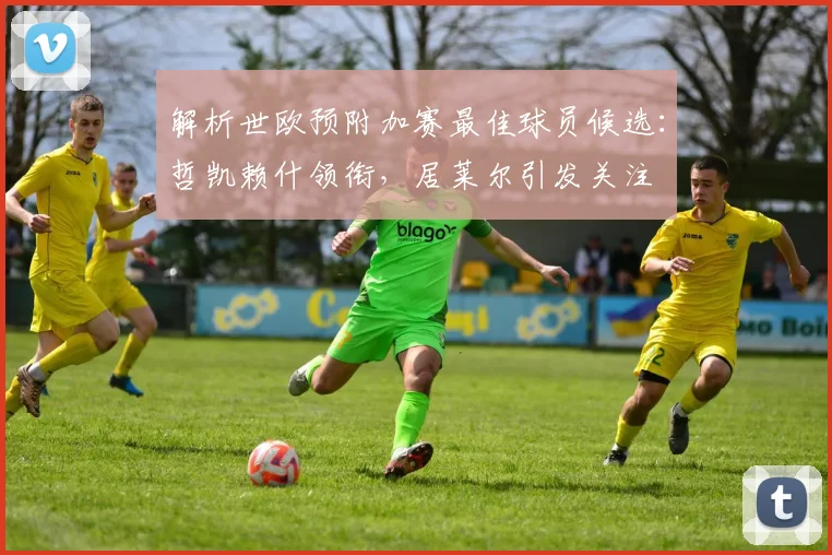解析世欧预附加赛最佳球员候选:哲凯赖什领衔,居莱尔引发关注